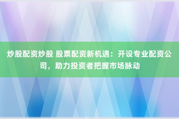 炒股配资炒股 股票配资新机遇：开设专业配资公司，助力投资者把握市场脉动